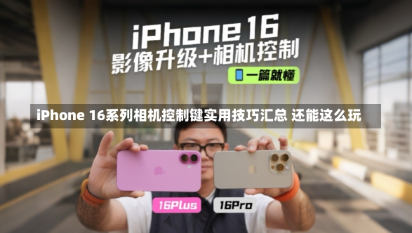 iPhone 16系列相机控制键实用技巧汇总 还能这么玩