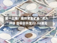 第一上海：维持紫金矿业“买入”评级 目标价升至22.34港元