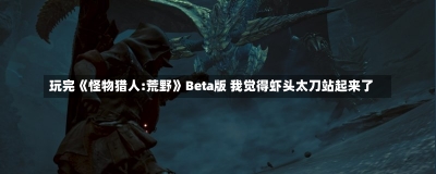 玩完《怪物猎人:荒野》Beta版 我觉得虾头太刀站起来了