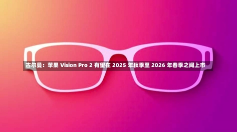 古尔曼：苹果 Vision Pro 2 有望在 2025 年秋季至 2026 年春季之间上市