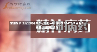 东阳光长江药业现涨超6% 与Apollo就HEC88473项目海外权益达成授权合作