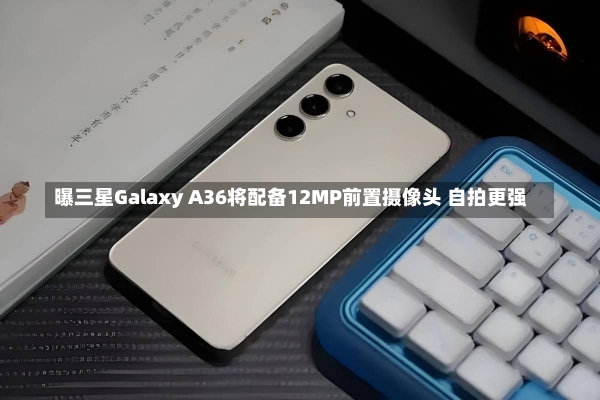 曝三星Galaxy A36将配备12MP前置摄像头 自拍更强