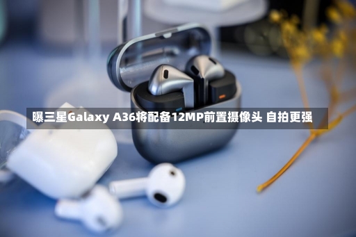 曝三星Galaxy A36将配备12MP前置摄像头 自拍更强