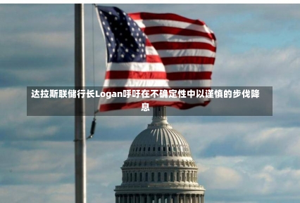 达拉斯联储行长Logan呼吁在不确定性中以谨慎的步伐降息