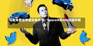 马斯克商业帝国双翼齐飞，SpaceX和xAI估值齐飙升