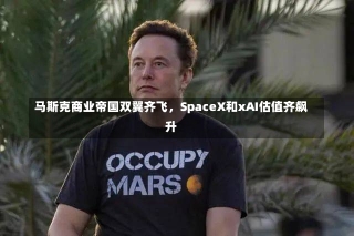 马斯克商业帝国双翼齐飞，SpaceX和xAI估值齐飙升