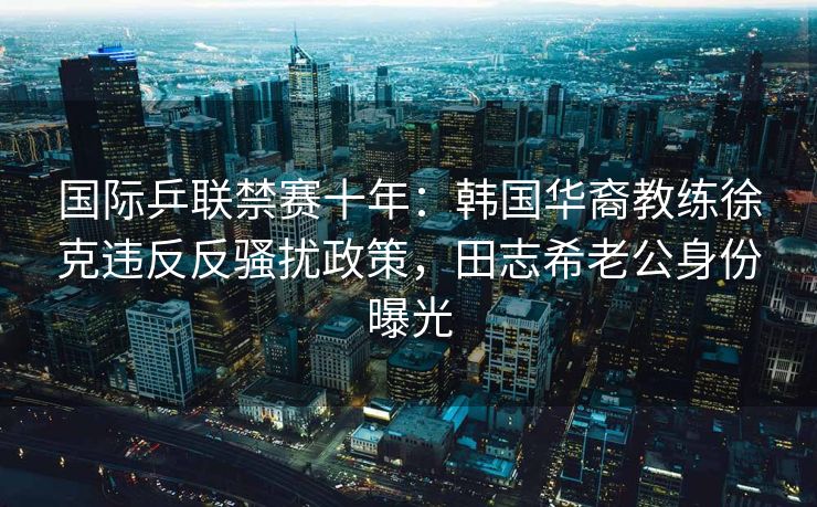 国际乒联禁赛十年：韩国华裔教练徐克违反反骚扰政策，田志希老公身份曝光