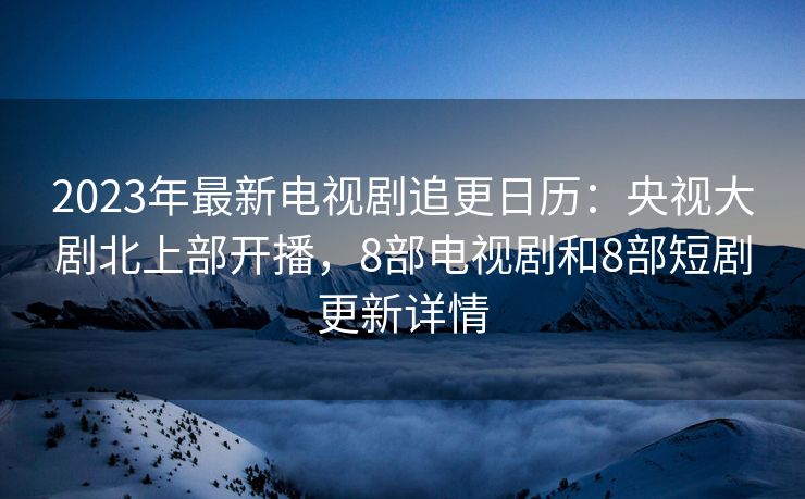 2023年最新电视剧追更日历:央视大剧北上部开播,8部电视剧和8部短剧更新详情 2023年最新电视剧追更日历:央视大剧北上部开播,8部电视剧和8部短剧更新详情