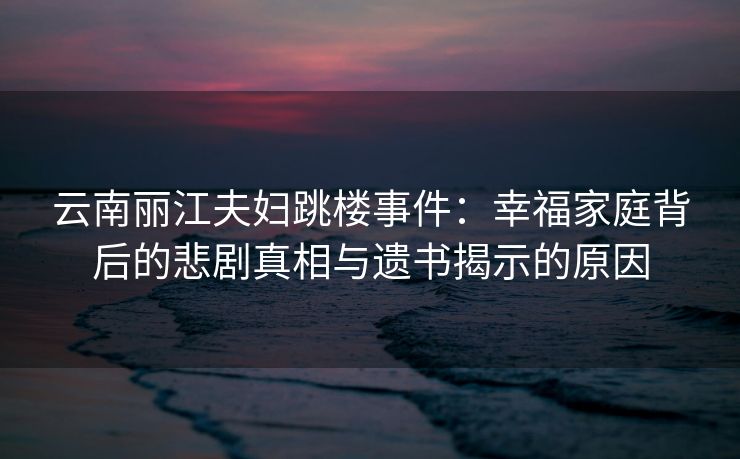 云南丽江夫妇跳楼事件:幸福家庭背后的悲剧真相与遗书揭示的原因 云南丽江夫妇跳楼事件:幸福家庭背后的悲剧真相与遗书揭示的原因