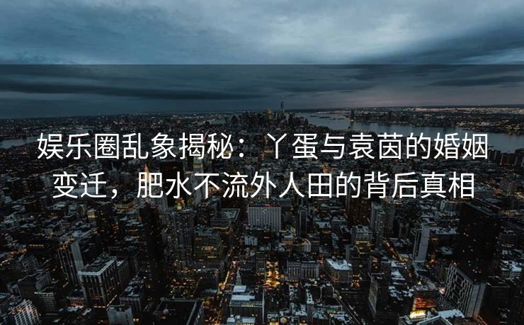 娱乐圈乱象揭秘：丫蛋与袁茵的婚姻变迁，肥水不流外人田的背后真相
