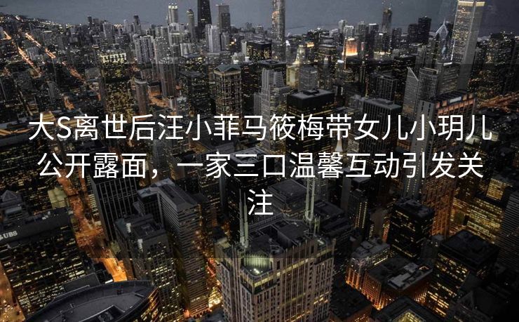 大S离世后汪小菲马筱梅带女儿小玥儿公开露面,一家三口温馨互动引发关注 大S离世后汪小菲马筱梅带女儿小玥儿公开露面,一家三口温馨互动引发关注