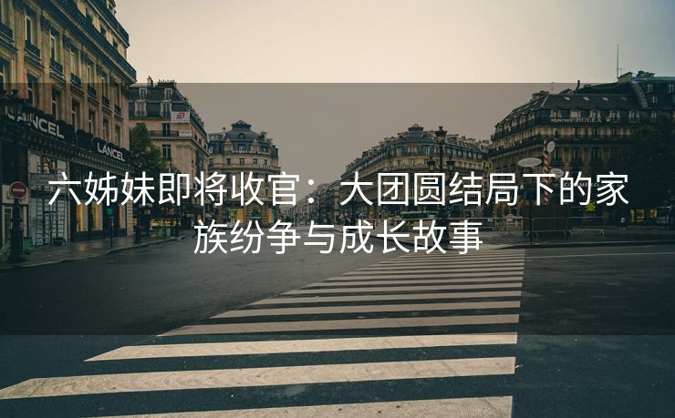 六姊妹即将收官：大团圆结局下的家族纷争与成长故事