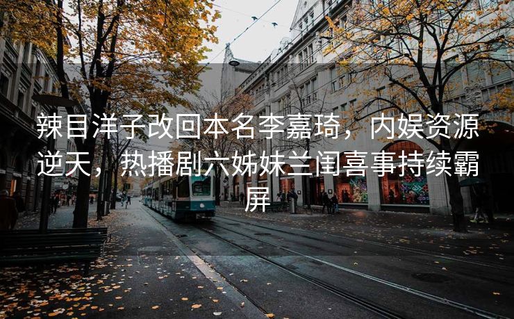 辣目洋子改回本名李嘉琦,内娱资源逆天,热播剧六姊妹兰闺喜事持续霸屏 辣目洋子改回本名李嘉琦,内娱资源逆天,热播剧六姊妹兰闺喜事持续霸屏