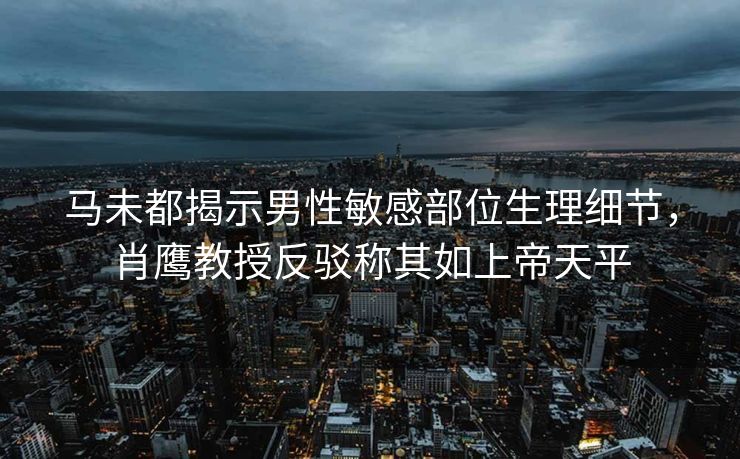 马未都揭示男性敏感部位生理细节，肖鹰教授反驳称其如上帝天平