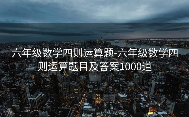 六年级数学四则运算题-六年级数学四则运算题目及答案1000道 六年级数学四则运算题-六年级数学四则运算题目及答案1000道