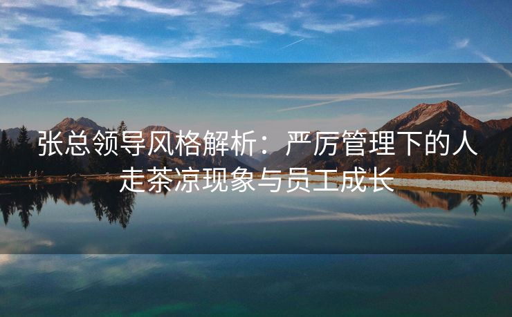 张总领导风格解析:严厉管理下的人走茶凉现象与员工成长 张总领导风格解析:严厉管理下的人走茶凉现象与员工成长