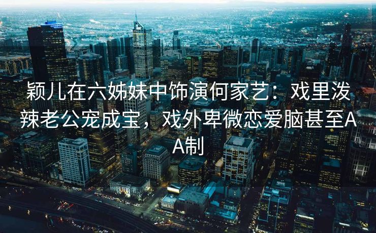 颖儿在六姊妹中饰演何家艺：戏里泼辣老公宠成宝，戏外卑微恋爱脑甚至AA制