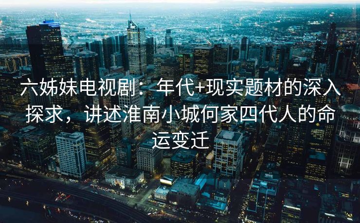 六姊妹电视剧：年代+现实题材的深入探求，讲述淮南小城何家四代人的命运变迁