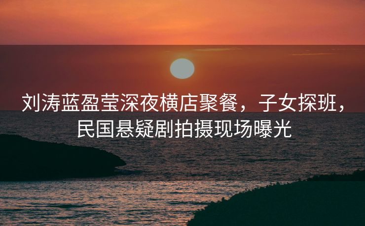 刘涛蓝盈莹深夜横店聚餐，子女探班，民国悬疑剧拍摄现场曝光