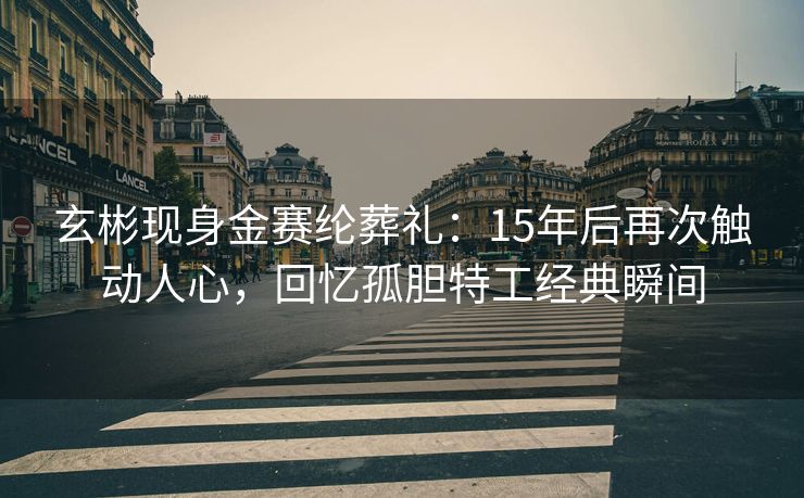 玄彬现身金赛纶葬礼：15年后再次触动人心，回忆孤胆特工经典瞬间