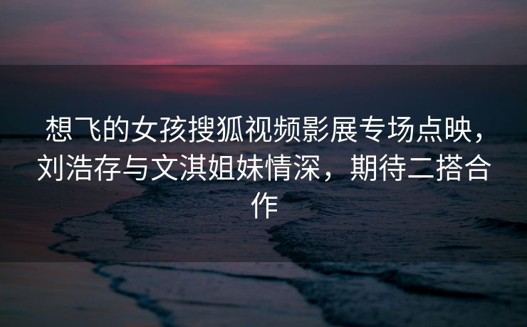想飞的女孩搜狐视频影展专场点映,刘浩存与文淇姐妹情深,期待二搭合作 想飞的女孩搜狐视频影展专场点映,刘浩存与文淇姐妹情深,期待二搭合作