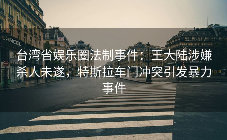 台湾省娱乐圈法制事件:王大陆涉嫌杀人未遂,特斯拉车门冲突引发暴力事件 台湾省娱乐圈法制事件:王大陆涉嫌杀人未遂,特斯拉车门冲突引发暴力事件