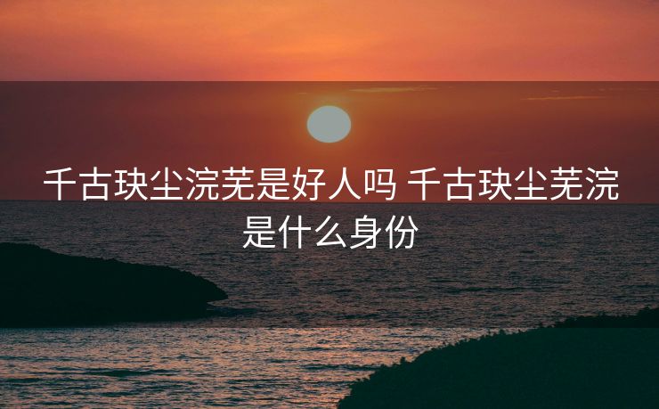 千古玦尘浣芜是好人吗 千古玦尘芜浣是什么身份 千古玦尘浣芜是好人吗 千古玦尘芜浣是什么身份