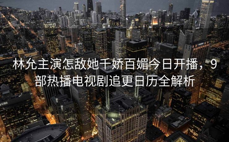林允主演怎敌她千娇百媚今日开播,9部热播电视剧追更日历全解析 林允主演怎敌她千娇百媚今日开播,9部热播电视剧追更日历全解析