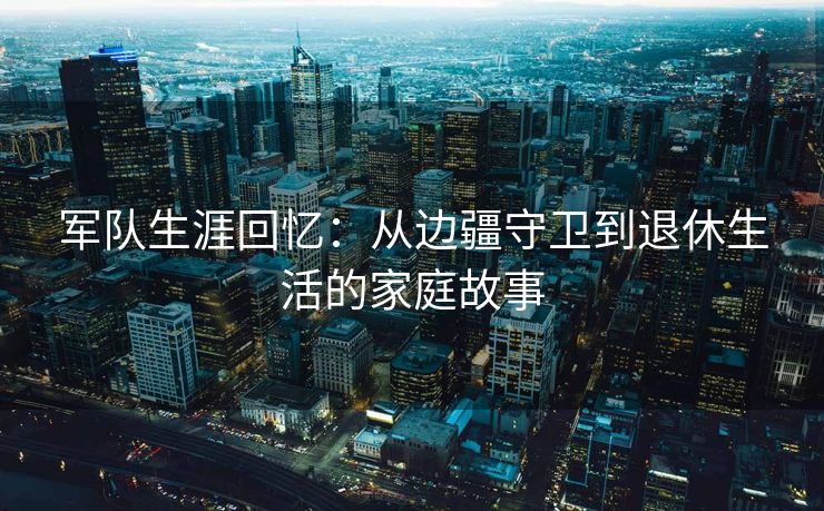 军队生涯回忆:从边疆守卫到退休生活的家庭故事 军队生涯回忆:从边疆守卫到退休生活的家庭故事