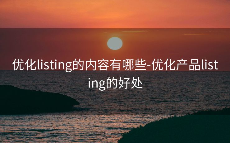 优化listing的内容有哪些-优化产品listing的好处 优化listing的内容有哪些-优化产品listing的好处