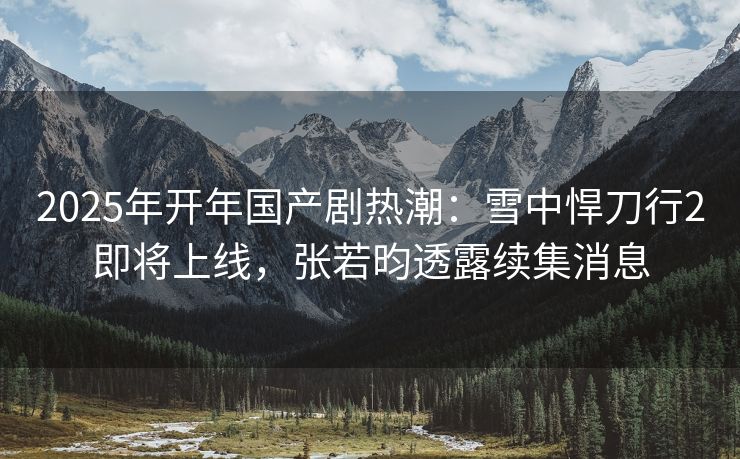 2025年开年国产剧热潮：雪中悍刀行2即将上线，张若昀透露续集消息