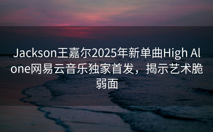 Jackson王嘉尔2025年新单曲High Alone网易云音乐独家首发,揭示艺术脆弱面 Jackson王嘉尔2025年新单曲High Alone网易云音乐独家首发,揭示艺术脆弱面