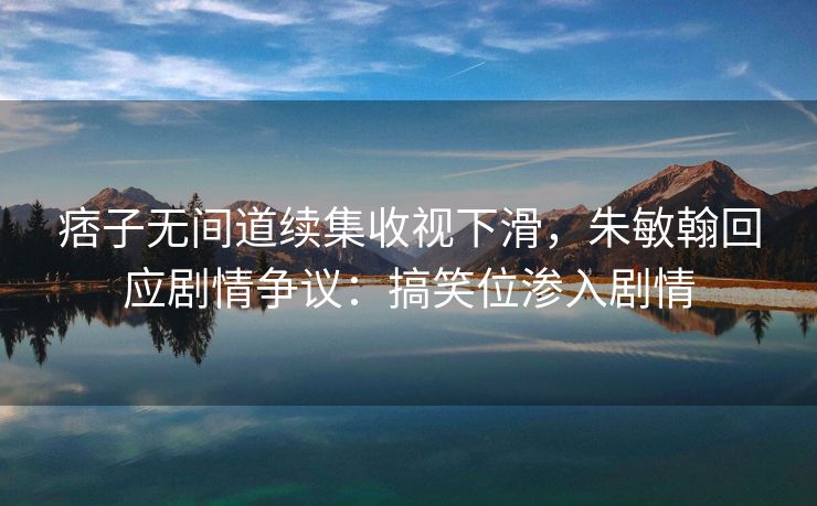痞子无间道续集收视下滑,朱敏翰回应剧情争议:搞笑位渗入剧情 痞子无间道续集收视下滑,朱敏翰回应剧情争议:搞笑位渗入剧情