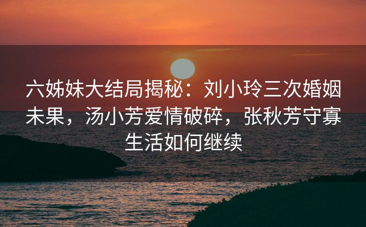 六姊妹大结局揭秘:刘小玲三次婚姻未果,汤小芳爱情破碎,张秋芳守寡生活如何继续 六姊妹大结局揭秘:刘小玲三次婚姻未果,汤小芳爱情破碎,张秋芳守寡生活如何继续