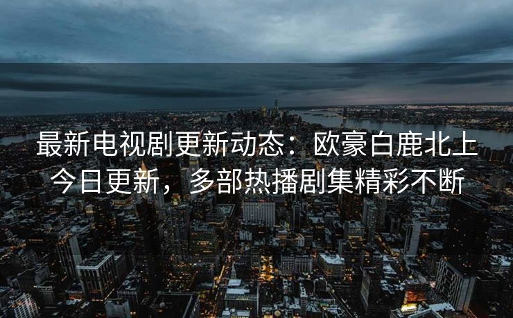 最新电视剧更新动态:欧豪白鹿北上今日更新,多部热播剧集精彩不断 最新电视剧更新动态:欧豪白鹿北上今日更新,多部热播剧集精彩不断