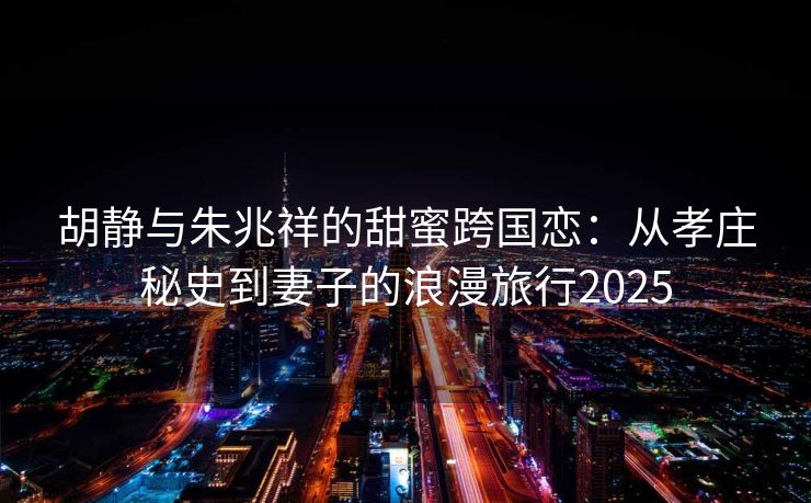 胡静与朱兆祥的甜蜜跨国恋：从孝庄秘史到妻子的浪漫旅行2025