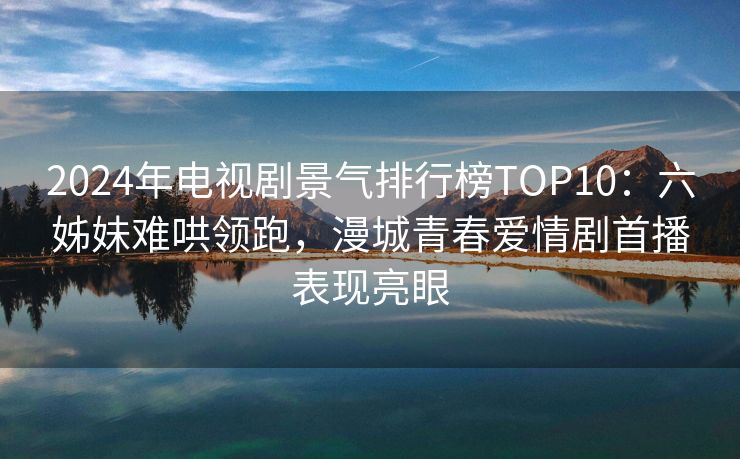 2024年电视剧景气排行榜TOP10:六姊妹难哄领跑,漫城青春爱情剧首播表现亮眼 2024年电视剧景气排行榜TOP10:六姊妹难哄领跑,漫城青春爱情剧首播表现亮眼