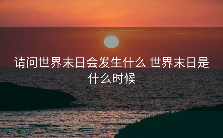 请问世界末日会发生什么 世界末日是什么时候 请问世界末日会发生什么 世界末日是什么时候