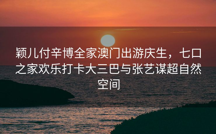 颖儿付辛博全家澳门出游庆生,七口之家欢乐打卡大三巴与张艺谋超自然空间 颖儿付辛博全家澳门出游庆生,七口之家欢乐打卡大三巴与张艺谋超自然空间