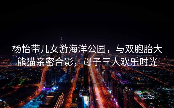杨怡带儿女游海洋公园,与双胞胎大熊猫亲密合影,母子三人欢乐时光 杨怡带儿女游海洋公园,与双胞胎大熊猫亲密合影,母子三人欢乐时光