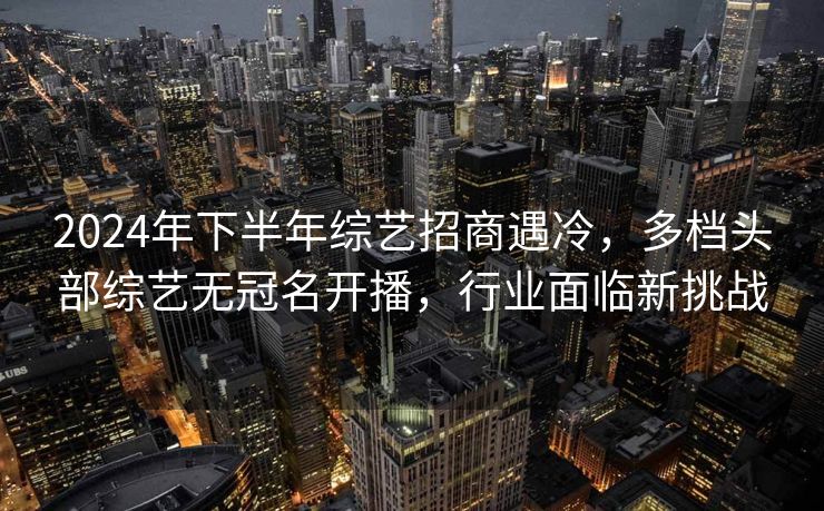 2024年下半年综艺招商遇冷，多档头部综艺无冠名开播，行业面临新挑战