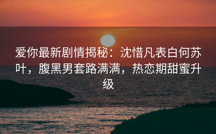 爱你最新剧情揭秘：沈惜凡表白何苏叶，腹黑男套路满满，热恋期甜蜜升级