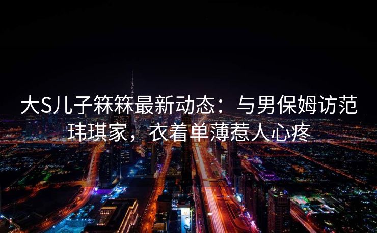 大S儿子箖箖最新动态：与男保姆访范玮琪家，衣着单薄惹人心疼