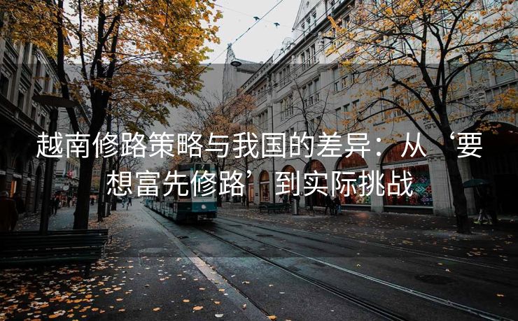 越南修路策略与我国的差异:从‘要想富先修路’到实际挑战 越南修路策略与我国的差异:从‘要想富先修路’到实际挑战