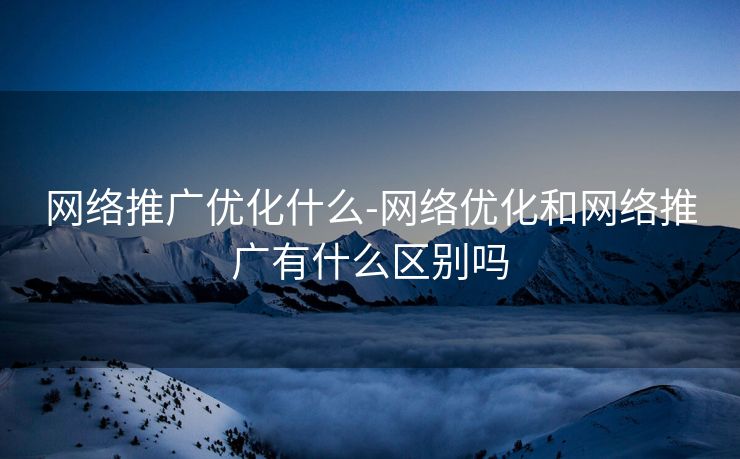 网络推广优化什么-网络优化和网络推广有什么区别吗 网络推广优化什么-网络优化和网络推广有什么区别吗