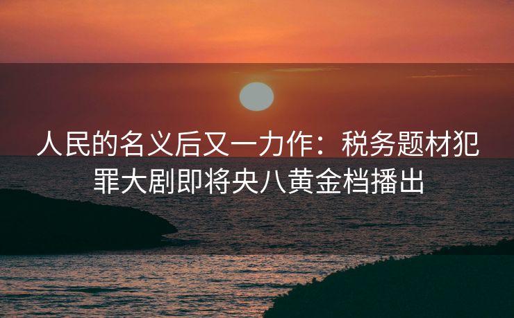 人民的名义后又一力作:税务题材犯罪大剧即将央八黄金档播出 人民的名义后又一力作:税务题材犯罪大剧即将央八黄金档播出
