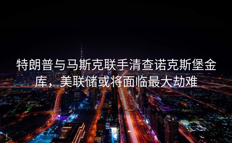 特朗普与马斯克联手清查诺克斯堡金库，美联储或将面临最大劫难