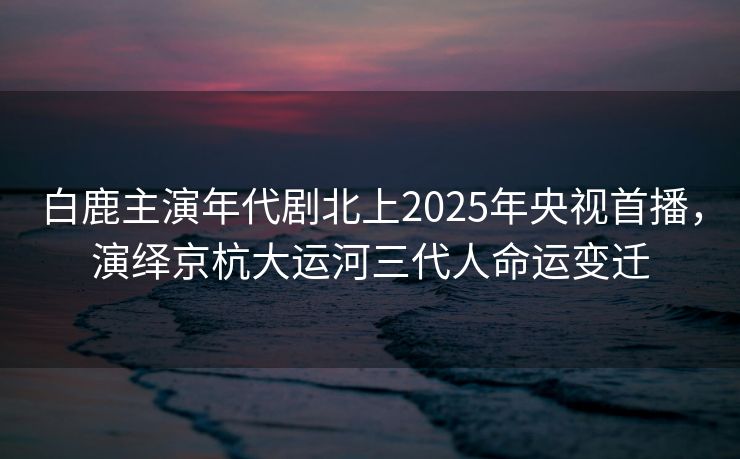 白鹿主演年代剧北上2025年央视首播，演绎京杭大运河三代人命运变迁