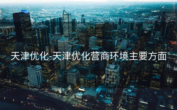 天津优化-天津优化营商环境主要方面