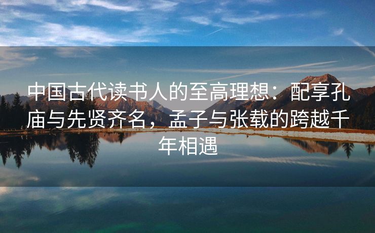 中国古代读书人的至高理想：配享孔庙与先贤齐名，孟子与张载的跨越千年相遇